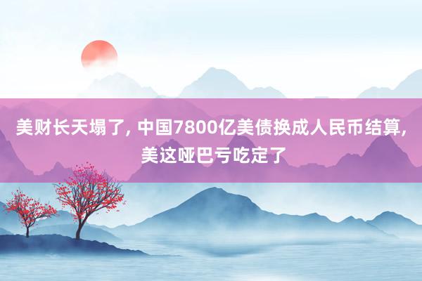 美财长天塌了, 中国7800亿美债换成人民币结算, 美这哑巴亏吃定了