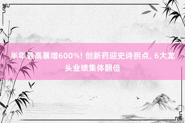 半年最高暴增600%! 创新药迎史诗拐点, 6大龙头业绩集体翻倍