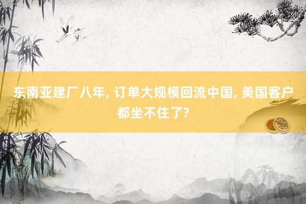东南亚建厂八年, 订单大规模回流中国, 美国客户都坐不住了?