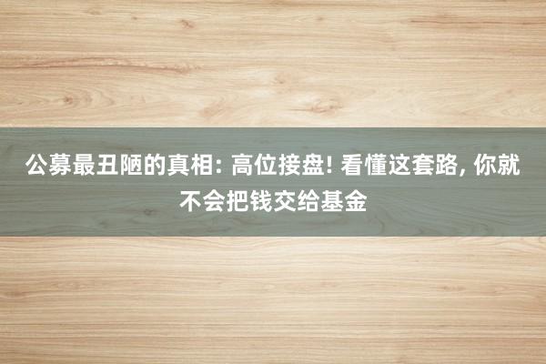 公募最丑陋的真相: 高位接盘! 看懂这套路, 你就不会把钱交给基金