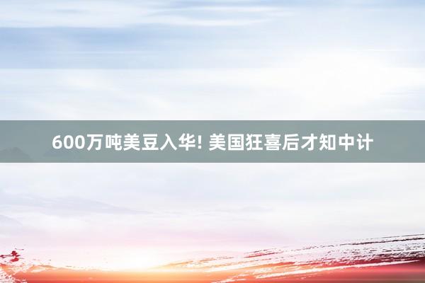 600万吨美豆入华! 美国狂喜后才知中计