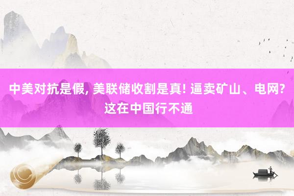 中美对抗是假, 美联储收割是真! 逼卖矿山、电网? 这在中国行不通