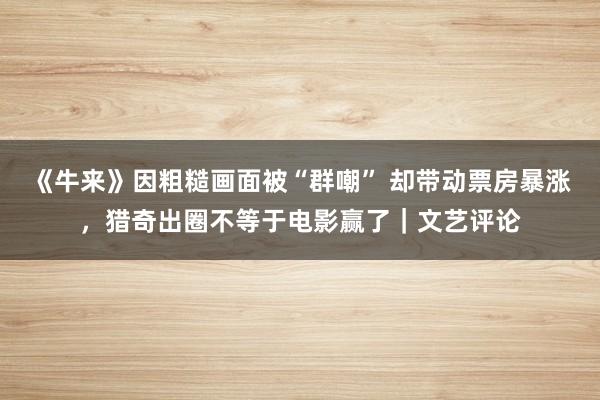 《牛来》因粗糙画面被“群嘲” 却带动票房暴涨，猎奇出圈不等于电影赢了｜文艺评论