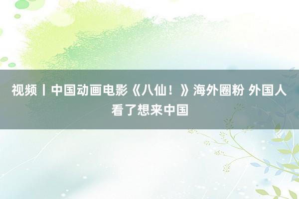 视频丨中国动画电影《八仙！》海外圈粉 外国人看了想来中国