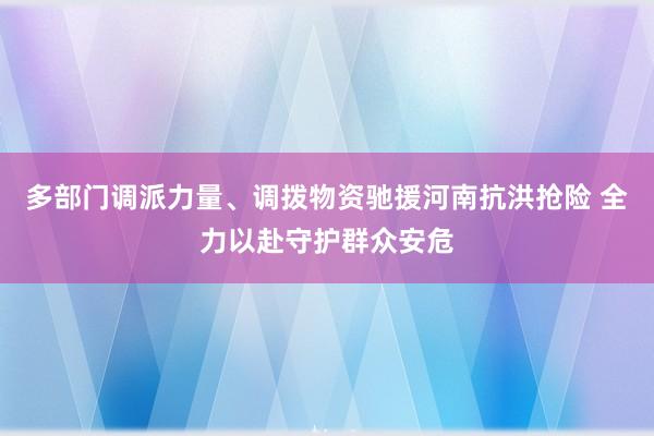多部门调派力量、调拨物资驰援河南抗洪抢险 全力以赴守护群众安危