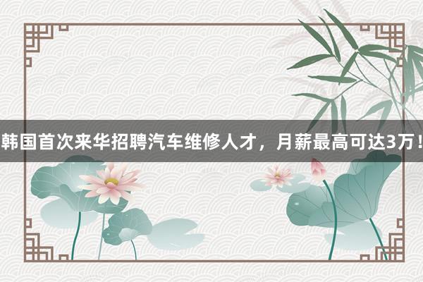 韩国首次来华招聘汽车维修人才，月薪最高可达3万！