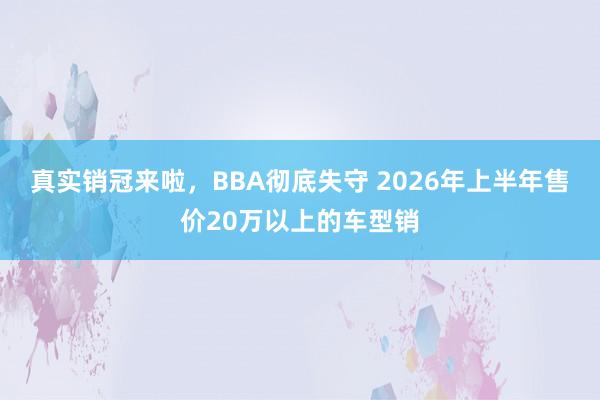 真实销冠来啦，BBA彻底失守 2026年上半年售价20万以上的车型销