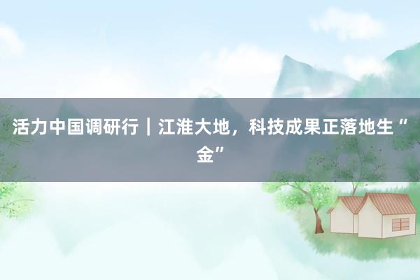 活力中国调研行｜江淮大地，科技成果正落地生“金”