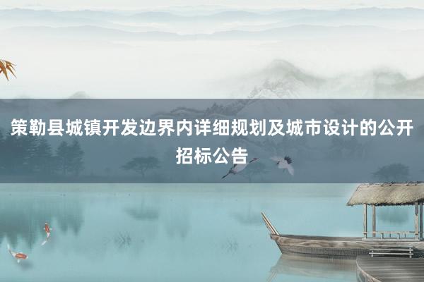 策勒县城镇开发边界内详细规划及城市设计的公开招标公告