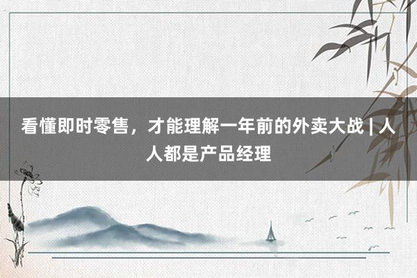 看懂即时零售，才能理解一年前的外卖大战 | 人人都是产品经理