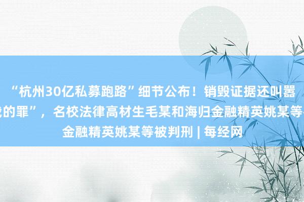 “杭州30亿私募跑路”细节公布！销毁证据还叫嚣“有本事就定我的罪”，名校法律高材生毛某和海归金融精英姚某等被判刑 | 每经网