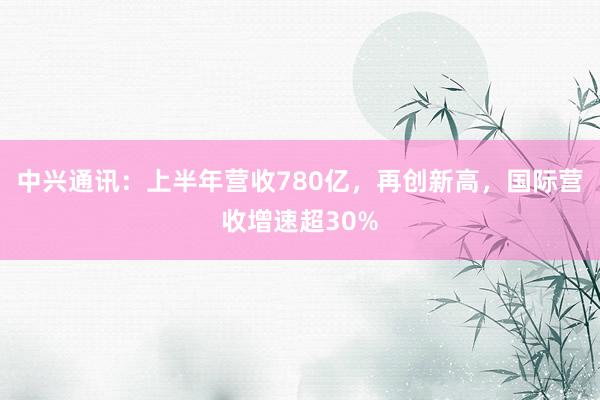中兴通讯：上半年营收780亿，再创新高，国际营收增速超30%