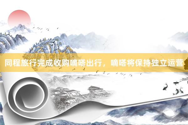 同程旅行完成收购嘀嗒出行，嘀嗒将保持独立运营