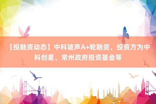 【投融资动态】中科玻声A+轮融资，投资方为中科创星、常州政府投资基金等