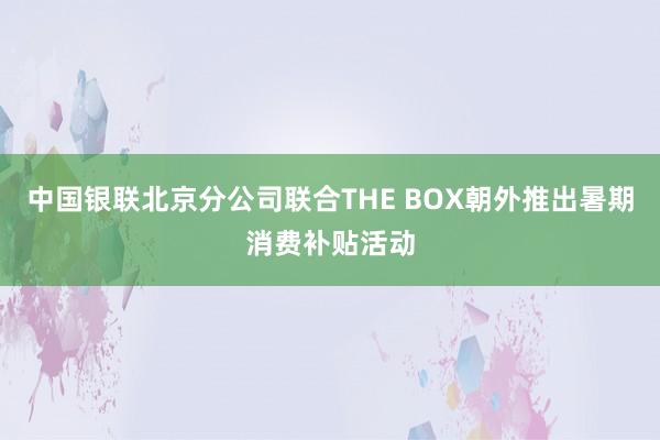 中国银联北京分公司联合THE BOX朝外推出暑期消费补贴活动