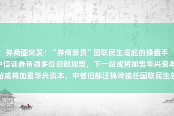 券商圈突发！“券商新贵”国联民生崛起的操盘手葛小波辞职！7年前从中信证券带领多位旧部加盟，下一站或将加盟华兴资本，中信旧部汪锦岭接任国联民生总裁一职