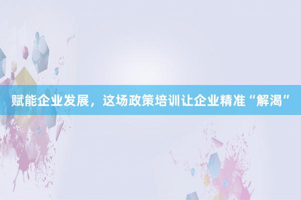 赋能企业发展，这场政策培训让企业精准“解渴”