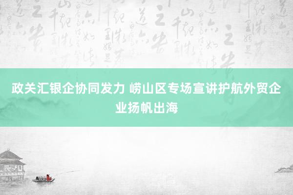 政关汇银企协同发力 崂山区专场宣讲护航外贸企业扬帆出海