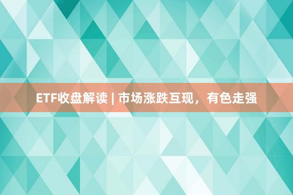 ETF收盘解读 | 市场涨跌互现，有色走强