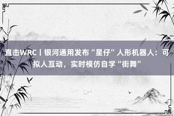 直击WRC丨银河通用发布“星仔”人形机器人：可拟人互动，实时模仿自学“街舞”