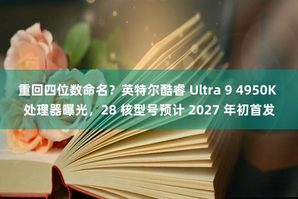 重回四位数命名？英特尔酷睿 Ultra 9 4950K 处理器曝光，28 核型号预计 2027 年初首发