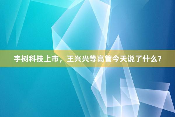 宇树科技上市，王兴兴等高管今天说了什么？