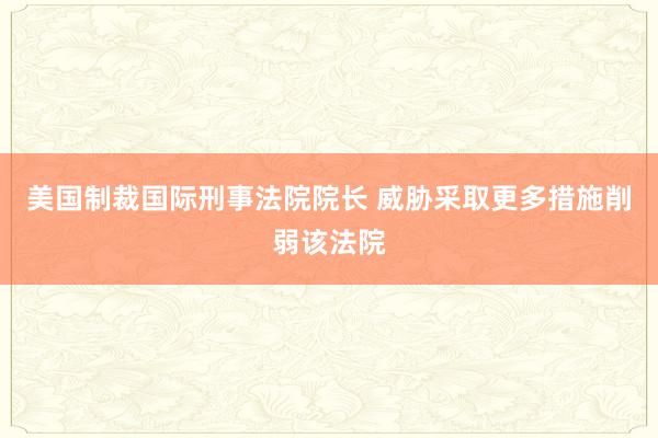 美国制裁国际刑事法院院长 威胁采取更多措施削弱该法院