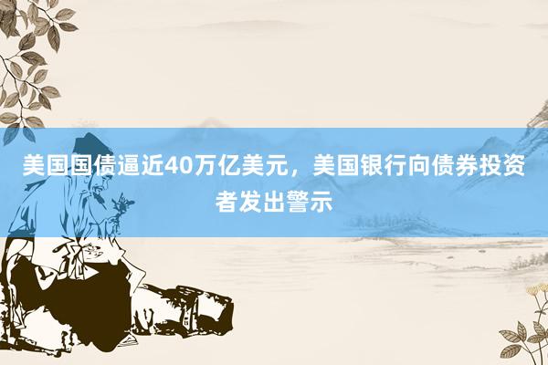 美国国债逼近40万亿美元，美国银行向债券投资者发出警示