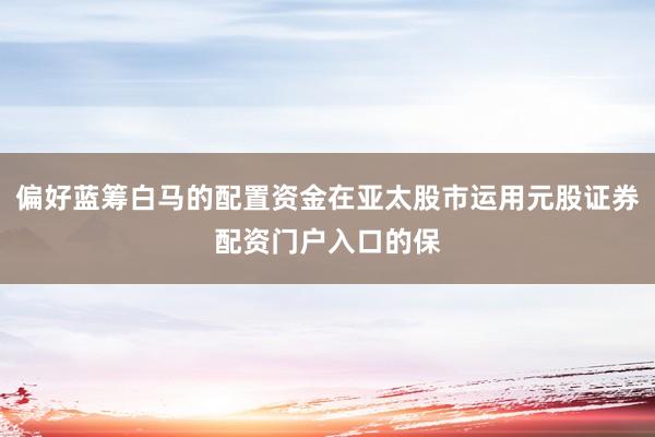偏好蓝筹白马的配置资金在亚太股市运用元股证券配资门户入口的保