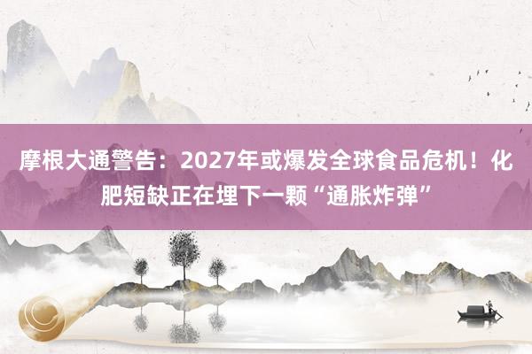 摩根大通警告：2027年或爆发全球食品危机！化肥短缺正在埋下一颗“通胀炸弹”