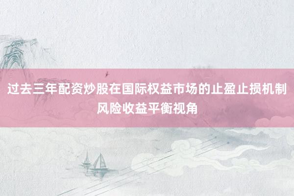 过去三年配资炒股在国际权益市场的止盈止损机制风险收益平衡视角
