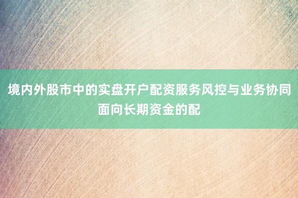 境内外股市中的实盘开户配资服务风控与业务协同面向长期资金的配