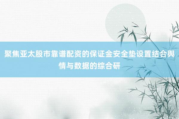 聚焦亚太股市靠谱配资的保证金安全垫设置结合舆情与数据的综合研
