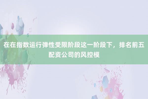 在在指数运行弹性受限阶段这一阶段下，排名前五配资公司的风控模