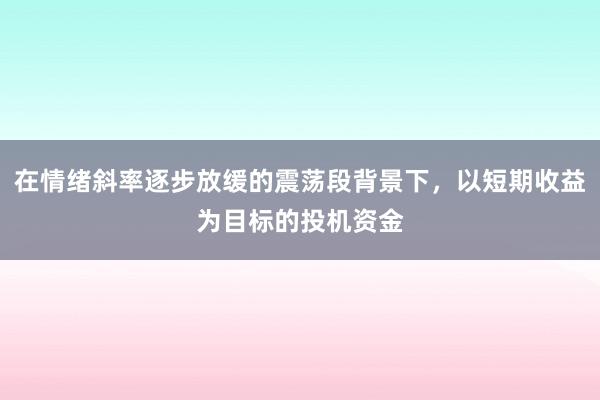 在情绪斜率逐步放缓的震荡段背景下，以短期收益为目标的投机资金