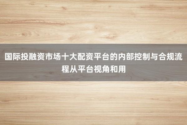 国际投融资市场十大配资平台的内部控制与合规流程从平台视角和用