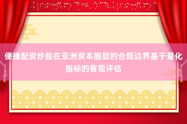 便捷配资炒股在亚洲资本圈层的合规边界基于量化指标的客观评估