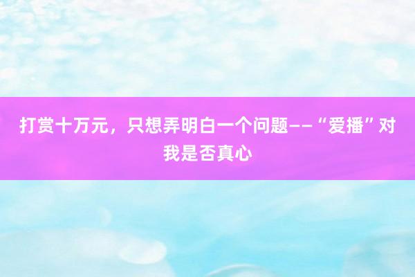 打赏十万元，只想弄明白一个问题——“爱播”对我是否真心