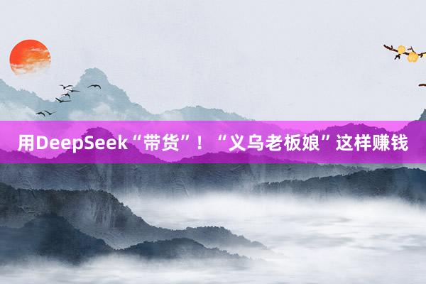 用DeepSeek“带货”！“义乌老板娘”这样赚钱