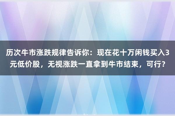 历次牛市涨跌规律告诉你：现在花十万闲钱买入3元低价股，无视涨跌一直拿到牛市结束，可行？