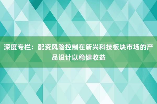 深度专栏：配资风险控制在新兴科技板块市场的产品设计以稳健收益