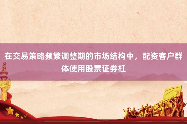 在交易策略频繁调整期的市场结构中，配资客户群体使用股票证券杠