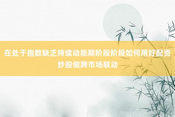 在处于指数缺乏持续动能期阶段阶段如何用好配资炒股做跨市场联动