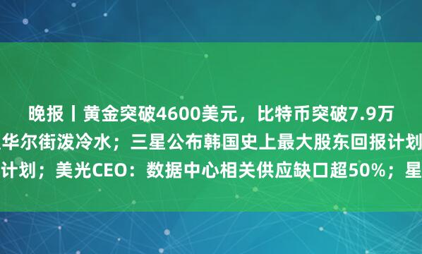 晚报丨黄金突破4600美元，比特币突破7.9万美元；贝森特干预债市遭华尔街泼冷水；三星公布韩国史上最大股东回报计划；美光CEO：数据中心相关供应缺口超50%；星舰飞船回收测试推迟