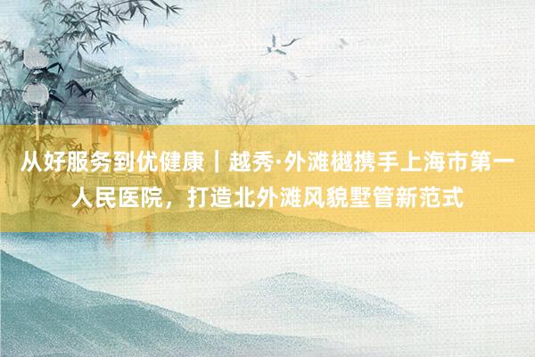 从好服务到优健康｜越秀·外滩樾携手上海市第一人民医院，打造北外滩风貌墅管新范式