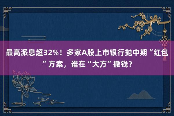 最高派息超32%！多家A股上市银行抛中期“红包”方案，谁在“大方”撒钱？