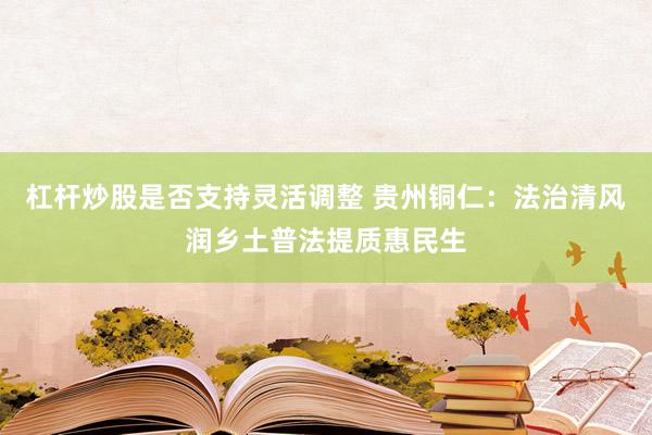 杠杆炒股是否支持灵活调整 贵州铜仁：法治清风润乡土普法提质惠民生