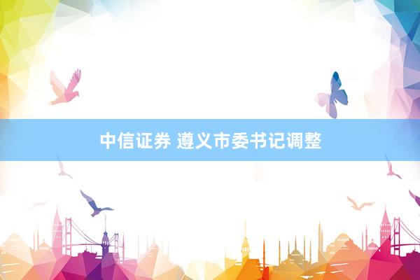 中信证券 遵义市委书记调整