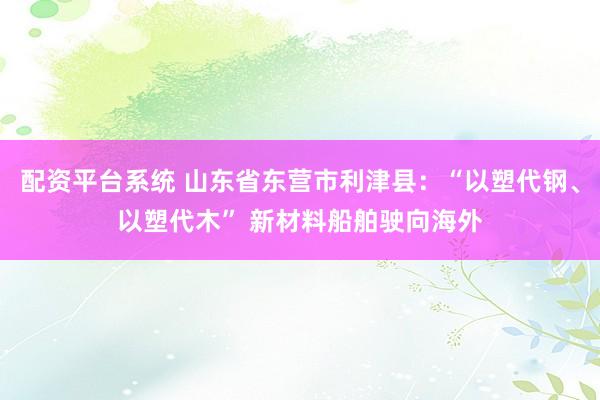 配资平台系统 山东省东营市利津县：“以塑代钢、以塑代木” 新材料船舶驶向海外