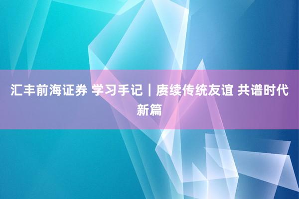 汇丰前海证券 学习手记｜赓续传统友谊 共谱时代新篇